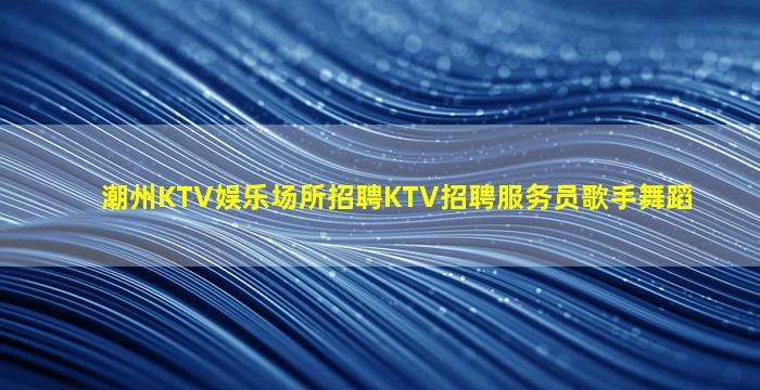 潮州KTV娱乐场所招聘KTV招聘服务员歌手舞蹈